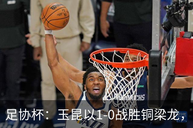 足协杯：玉昆以1-0战胜铜梁龙，晋级四强对决英博