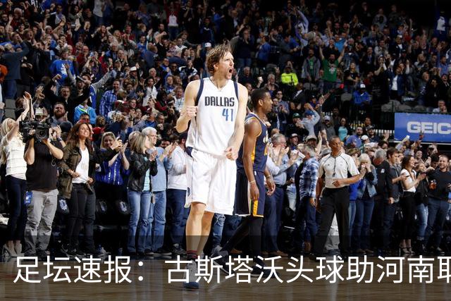 足坛速报：古斯塔沃头球助河南取胜，多场比赛与话题汇总