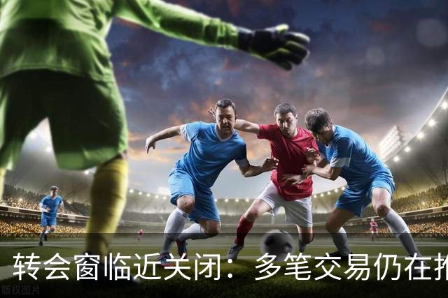 转会窗临近关闭：多笔交易仍在推进