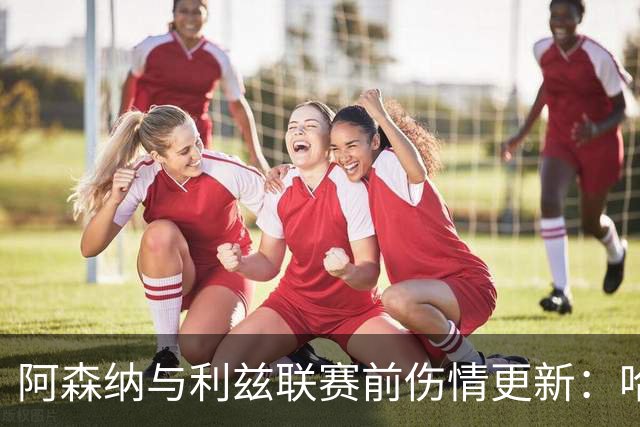 阿森纳与利兹联赛前伤情更新：哈弗茨和佐利斯缺席，赖斯有望登场