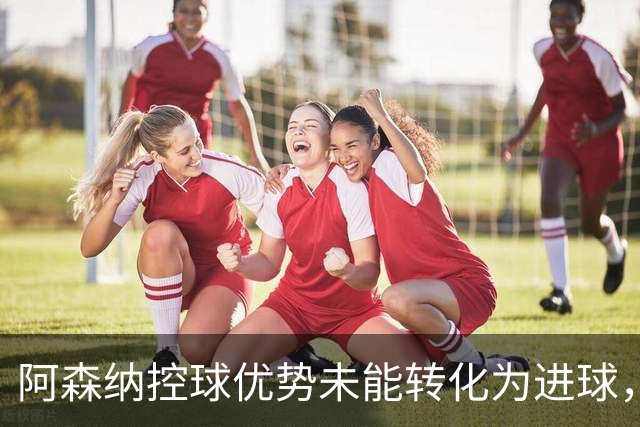 阿森纳控球优势未能转化为进球，平局收场