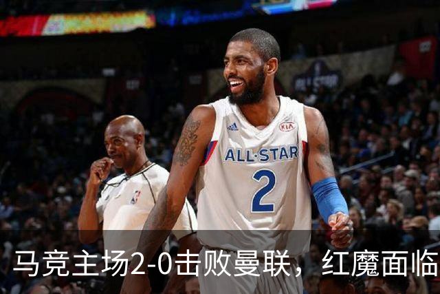 马竞主场2-0击败曼联，红魔面临多重危机