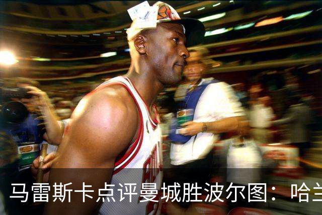 马雷斯卡点评曼城胜波尔图：哈兰德把握机会能力卓越