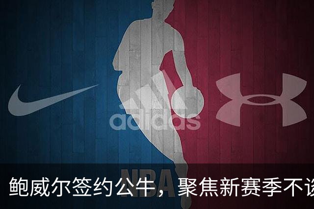 鲍威尔签约公牛，聚焦新赛季不谈交易展望