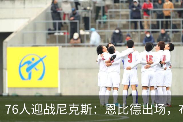 76人迎战尼克斯：恩比德出场，布朗出战存疑