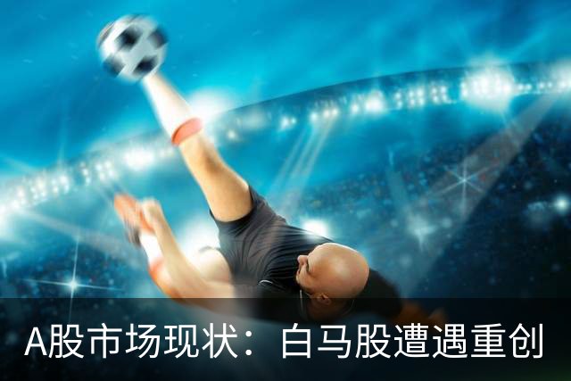 A股市场现状：白马股遭遇重创