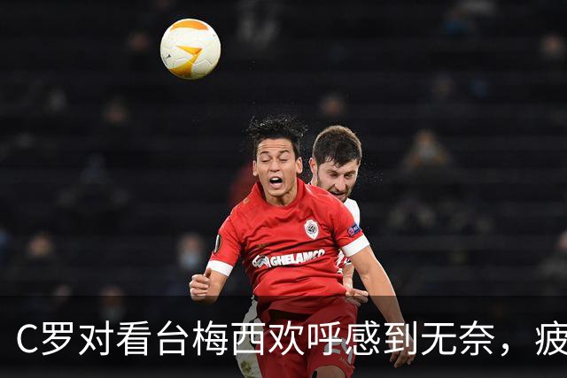 C罗对看台梅西欢呼感到无奈，疲惫情绪逐渐显现