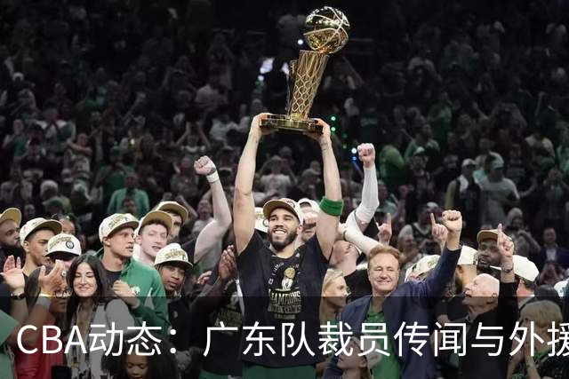 CBA动态：广东队裁员传闻与外援表现新解析