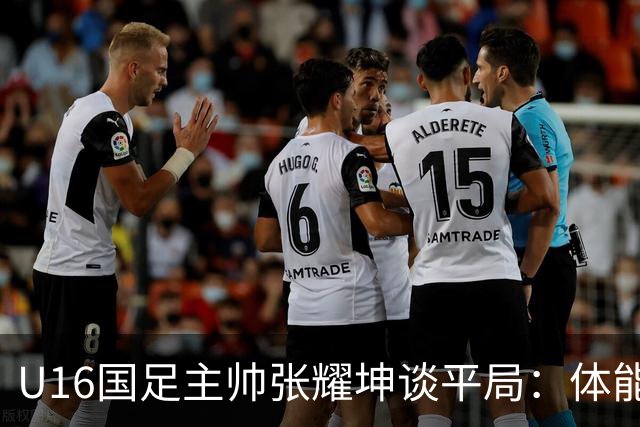 U16国足主帅张耀坤谈平局：体能不足影响最后阶段表现